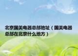 北京國美電器總部地址（國美電器總部在北京什么地方）
