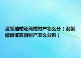 沒領(lǐng)結(jié)婚證離婚財產(chǎn)怎么分（沒領(lǐng)結(jié)婚證離婚財產(chǎn)怎么分割）