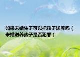 如果未婚生子可以把孩子送養(yǎng)嗎（未婚送養(yǎng)孩子是否犯罪）