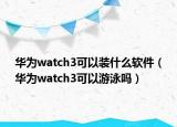 華為watch3可以裝什么軟件（華為watch3可以游泳嗎）