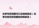 北京駕照到期可以異地?fù)Q新證（北京異地駕照到期如何換新證）