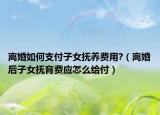 離婚如何支付子女撫養(yǎng)費用?（離婚后子女撫育費應怎么給付）