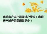 離婚房產(chǎn)過戶需要過戶費(fèi)嗎（離婚房產(chǎn)過戶的費(fèi)用是多少）