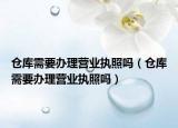 倉庫需要辦理營業(yè)執(zhí)照嗎（倉庫需要辦理營業(yè)執(zhí)照嗎）
