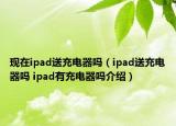 現(xiàn)在ipad送充電器嗎（ipad送充電器嗎 ipad有充電器嗎介紹）