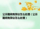 公示期間有異議怎么處理（公示期間有異議怎么處理）
