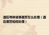 酒后尋釁滋事襲警怎么處理（酒后襲警如何處理）