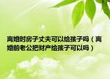 離婚時房子丈夫可以給孩子嗎（離婚前老公把財產(chǎn)給孩子可以嗎）