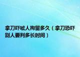 拿刀嚇唬人拘留多久（拿刀恐嚇別人要判多長時間）
