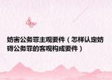 妨害公務(wù)罪主觀要件（怎樣認定妨礙公務(wù)罪的客觀構(gòu)成要件）