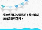 精神病可以立遺囑嗎（精神病訂立的遺囑有效嗎）