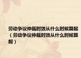 勞動(dòng)爭議仲裁時(shí)效從什么時(shí)候算起（勞動(dòng)爭議仲裁時(shí)效從什么時(shí)候算起）