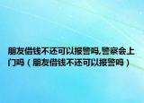 朋友借錢不還可以報警嗎,警察會上門嗎（朋友借錢不還可以報警嗎）