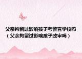 父親拘留過影響孩子考警官學(xué)校嗎（父親拘留過影響孩子政審嗎）