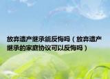 放棄遺產(chǎn)繼承能反悔嗎（放棄遺產(chǎn)繼承的家庭協(xié)議可以反悔嗎）