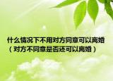 什么情況下不用對方同意可以離婚（對方不同意是否還可以離婚）