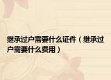 繼承過戶需要什么證件（繼承過戶需要什么費用）