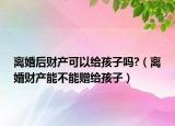 離婚后財產(chǎn)可以給孩子嗎?（離婚財產(chǎn)能不能贈給孩子）