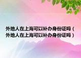 外地人在上?？梢匝a(bǔ)辦身份證嗎（外地人在上?？梢匝a(bǔ)辦身份證嗎）