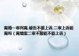 離婚一審判離,被告不服上訴,二審上訴能離嗎（離婚案二審不服能不能上訴）