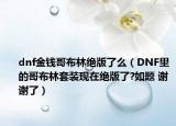 dnf金錢哥布林絕版了么（DNF里的哥布林套裝現(xiàn)在絕版了?如題 謝謝了）