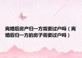 離婚后房產(chǎn)歸一方需要過戶嗎（離婚后歸一方的房子需要過戶嗎）