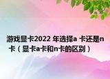 游戲顯卡2022 年選擇a 卡還是n 卡（顯卡a卡和n卡的區(qū)別）