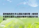 夏季瘦高男生怎么搭配衣服好看（瘦高男生夏季衣服怎么搭配好看穿衣搭配技巧優(yōu)質(zhì)）