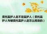 委托監(jiān)護人是不是監(jiān)護人（委托監(jiān)護人與被委托監(jiān)護人是怎么規(guī)定的）
