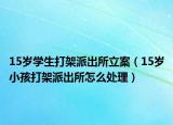 15歲學(xué)生打架派出所立案（15歲小孩打架派出所怎么處理）