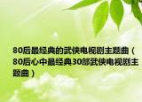 80后最經(jīng)典的武俠電視劇主題曲（80后心中最經(jīng)典30部武俠電視劇主題曲）