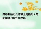 電動剃須刀允許帶上高鐵嗎（電動剃須刀允許托運嗎）