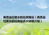 黃芪當(dāng)歸煮水的比例用量（黃芪當(dāng)歸煮水的比例是多少詳細(xì)介紹）
