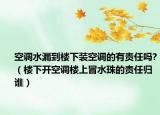 空調水漏到樓下裝空調的有責任嗎?（樓下開空調樓上冒水珠的責任歸誰）