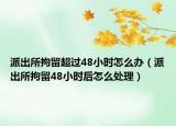 派出所拘留超過(guò)48小時(shí)怎么辦（派出所拘留48小時(shí)后怎么處理）