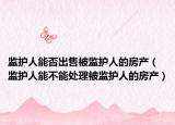 監(jiān)護人能否出售被監(jiān)護人的房產(chǎn)（監(jiān)護人能不能處理被監(jiān)護人的房產(chǎn)）