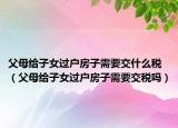 父母給子女過戶房子需要交什么稅（父母給子女過戶房子需要交稅嗎）