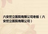 六安世立醫(yī)院有限公司老板（六安世立醫(yī)院有限公司）