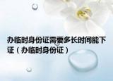 辦臨時身份證需要多長時間能下證（辦臨時身份證）