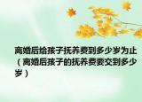 離婚后給孩子撫養(yǎng)費(fèi)到多少歲為止（離婚后孩子的撫養(yǎng)費(fèi)要交到多少歲）