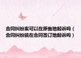 合同糾紛案可以在原告地起訴嗎（合同糾紛能在合同簽訂地起訴嗎）