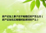 房產(chǎn)證加上妻子名字離婚后財產(chǎn)怎么分（房產(chǎn)證加名后離婚時能得到財產(chǎn)么）