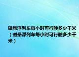 磁懸浮列車每小時(shí)可行駛多少千米（磁懸浮列車每小時(shí)可行駛多少千米）