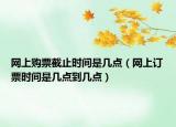 網(wǎng)上購票截止時間是幾點（網(wǎng)上訂票時間是幾點到幾點）