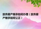 放棄房產(chǎn)繼承如何辦理（放棄房產(chǎn)繼承如何公正）