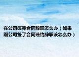 在公司簽完合同辭職怎么辦（如果跟公司簽了合同違約辭職該怎么辦）