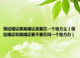 領(lǐng)結(jié)婚證跟離婚證需要在一個地方么（領(lǐng)結(jié)婚證和離婚證要不要在同一個地方辦）