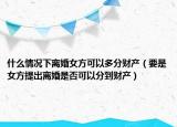 什么情況下離婚女方可以多分財產(chǎn)（要是女方提出離婚是否可以分到財產(chǎn)）