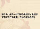 兩方戶口不在一起到哪辦離婚證（離婚證可不可以任選夫妻一方的戶籍地辦理）