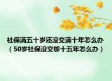社保滿五十歲還沒交滿十年怎么辦（50歲社保沒交夠十五年怎么辦）